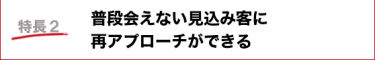 普段会えない見込み客に再アプローチができる